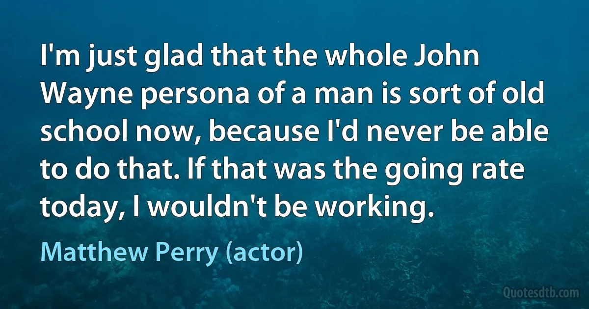 I'm just glad that the whole John Wayne persona of a man is sort of old school now, because I'd never be able to do that. If that was the going rate today, I wouldn't be working. (Matthew Perry (actor))