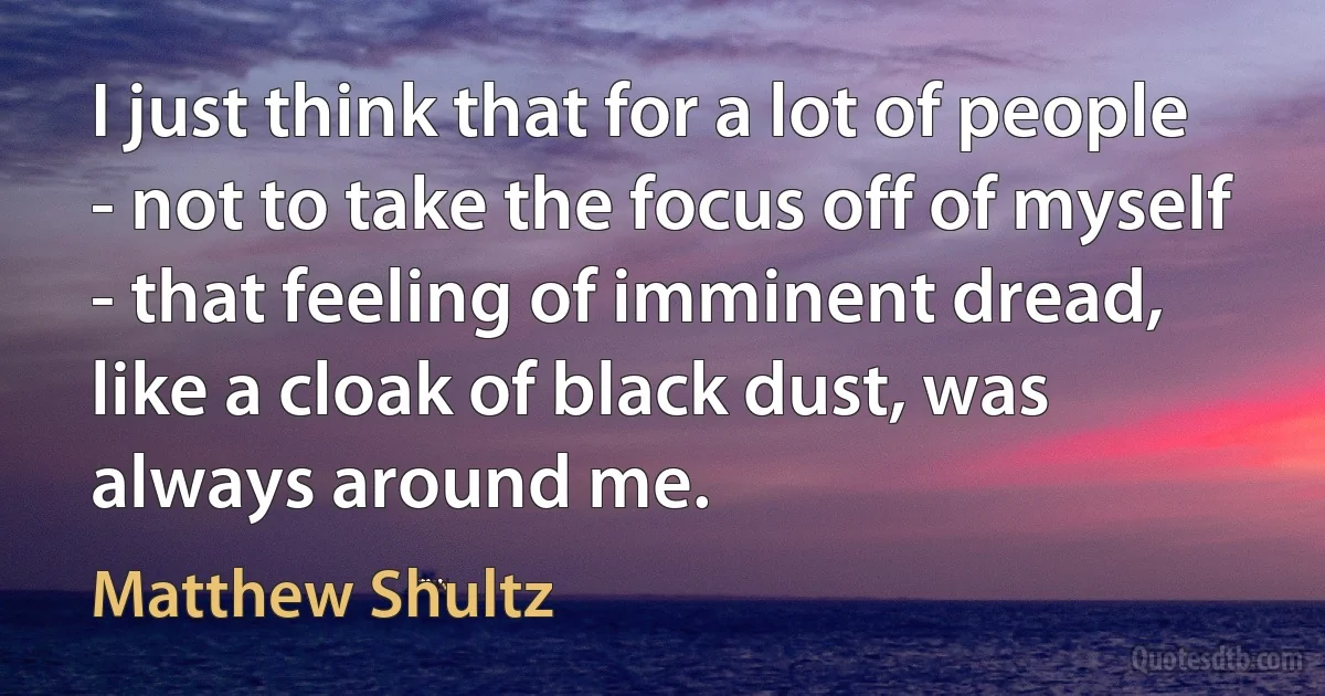 I just think that for a lot of people - not to take the focus off of myself - that feeling of imminent dread, like a cloak of black dust, was always around me. (Matthew Shultz)