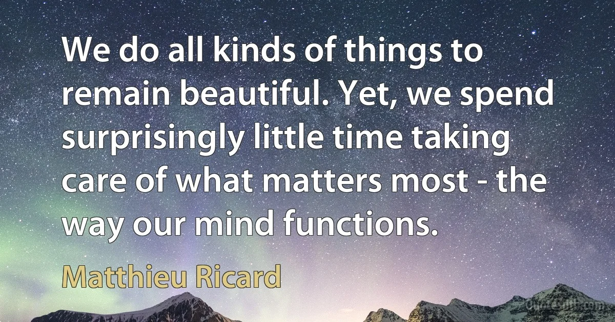 We do all kinds of things to remain beautiful. Yet, we spend surprisingly little time taking care of what matters most - the way our mind functions. (Matthieu Ricard)