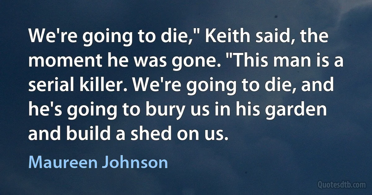 We're going to die," Keith said, the moment he was gone. "This man is a serial killer. We're going to die, and he's going to bury us in his garden and build a shed on us. (Maureen Johnson)