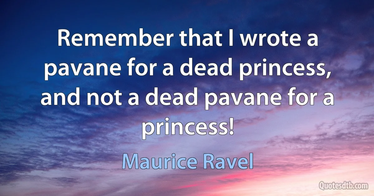 Remember that I wrote a pavane for a dead princess, and not a dead pavane for a princess! (Maurice Ravel)