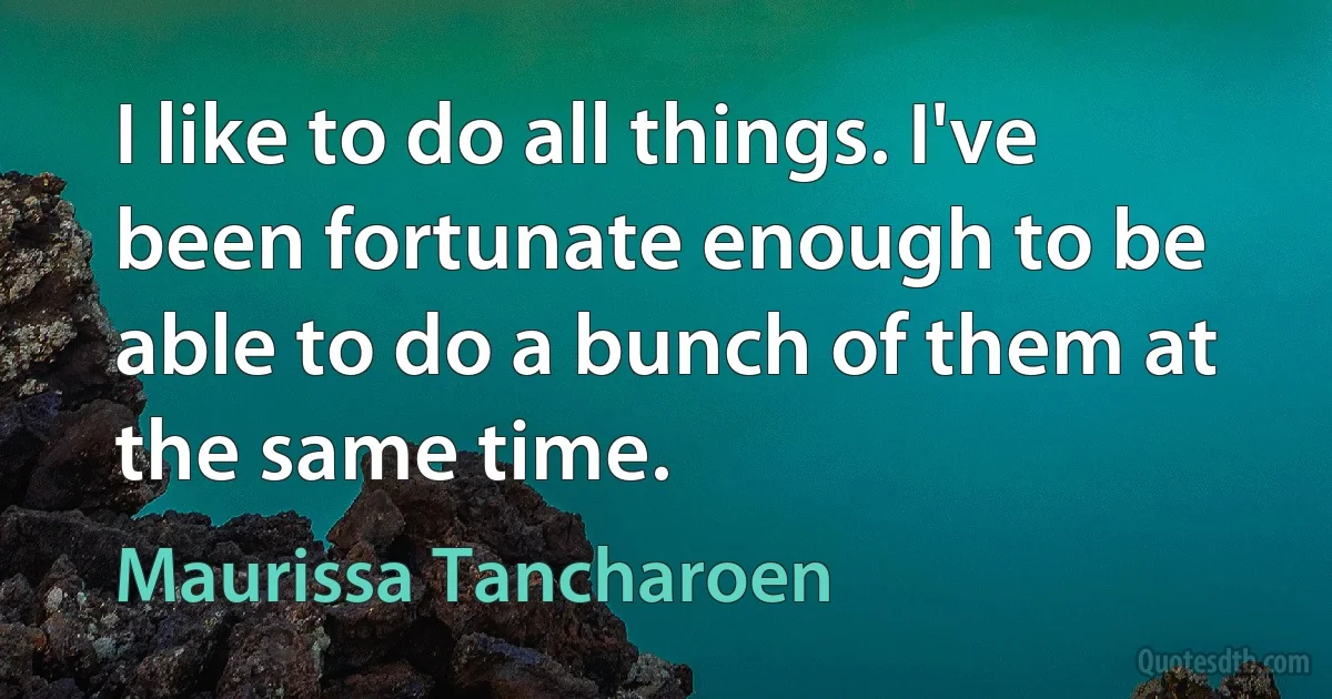 I like to do all things. I've been fortunate enough to be able to do a bunch of them at the same time. (Maurissa Tancharoen)