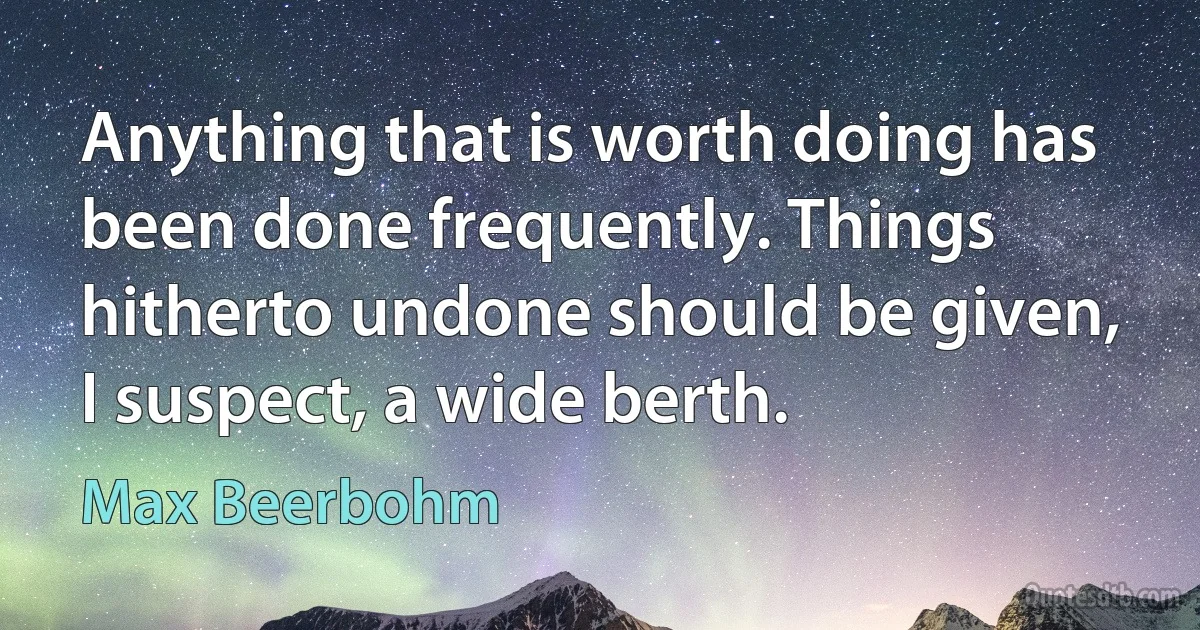 Anything that is worth doing has been done frequently. Things hitherto undone should be given, I suspect, a wide berth. (Max Beerbohm)