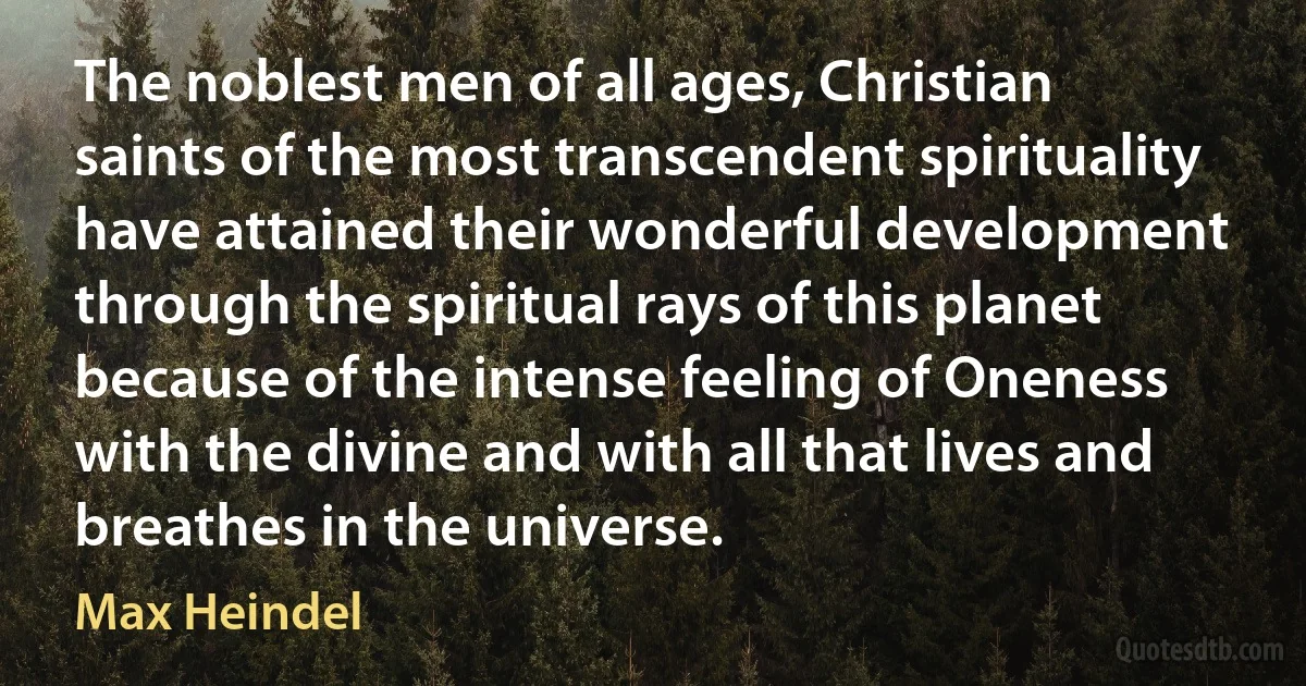 The noblest men of all ages, Christian saints of the most transcendent spirituality have attained their wonderful development through the spiritual rays of this planet because of the intense feeling of Oneness with the divine and with all that lives and breathes in the universe. (Max Heindel)