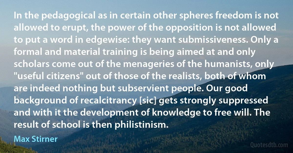 In the pedagogical as in certain other spheres freedom is not allowed to erupt, the power of the opposition is not allowed to put a word in edgewise: they want submissiveness. Only a formal and material training is being aimed at and only scholars come out of the menageries of the humanists, only "useful citizens" out of those of the realists, both of whom are indeed nothing but subservient people. Our good background of recalcitrancy [sic] gets strongly suppressed and with it the development of knowledge to free will. The result of school is then philistinism. (Max Stirner)