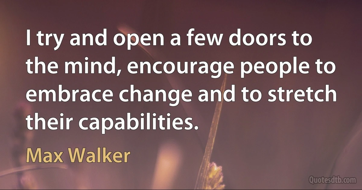 I try and open a few doors to the mind, encourage people to embrace change and to stretch their capabilities. (Max Walker)