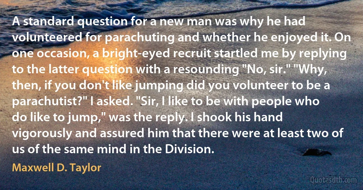 A standard question for a new man was why he had volunteered for parachuting and whether he enjoyed it. On one occasion, a bright-eyed recruit startled me by replying to the latter question with a resounding "No, sir." "Why, then, if you don't like jumping did you volunteer to be a parachutist?" I asked. "Sir, I like to be with people who do like to jump," was the reply. I shook his hand vigorously and assured him that there were at least two of us of the same mind in the Division. (Maxwell D. Taylor)