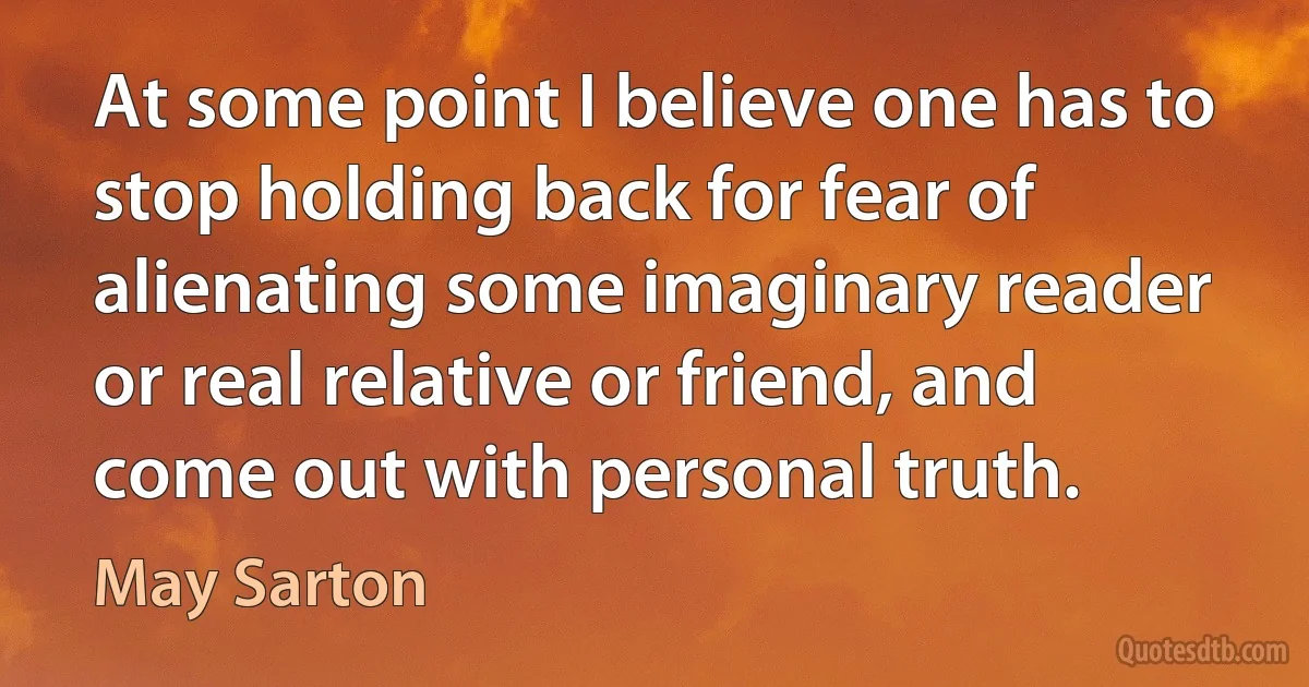 At some point I believe one has to stop holding back for fear of alienating some imaginary reader or real relative or friend, and come out with personal truth. (May Sarton)