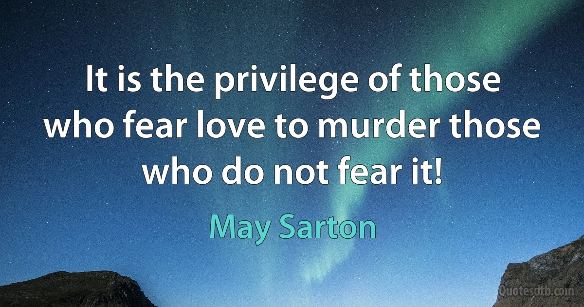 It is the privilege of those who fear love to murder those who do not fear it! (May Sarton)