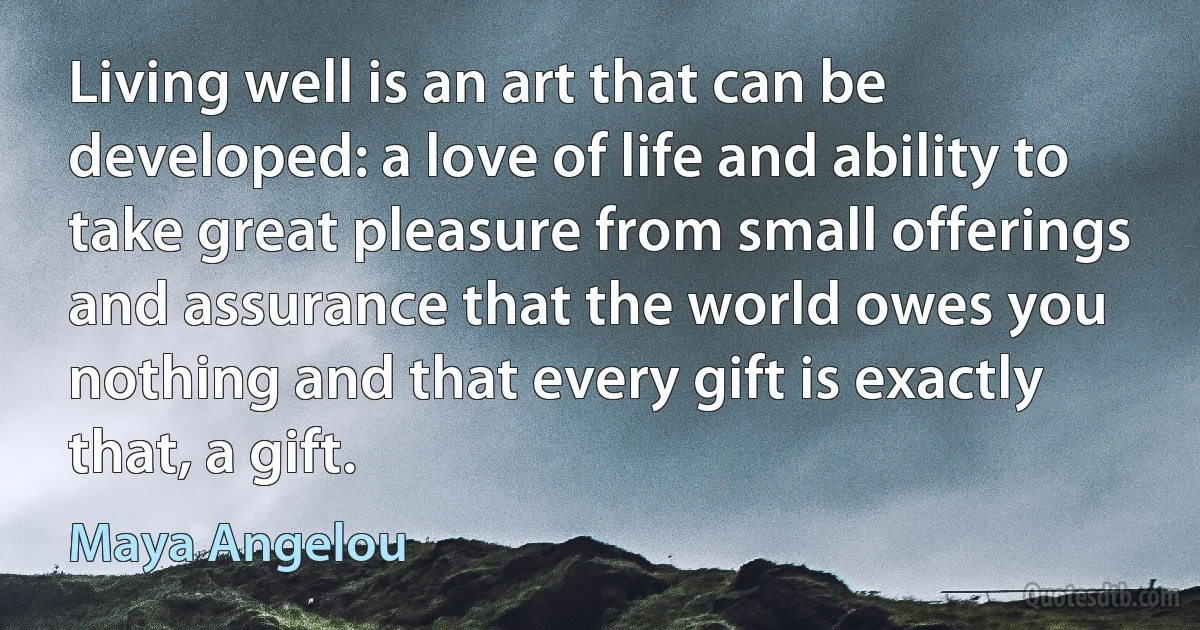 Living well is an art that can be developed: a love of life and ability to take great pleasure from small offerings and assurance that the world owes you nothing and that every gift is exactly that, a gift. (Maya Angelou)