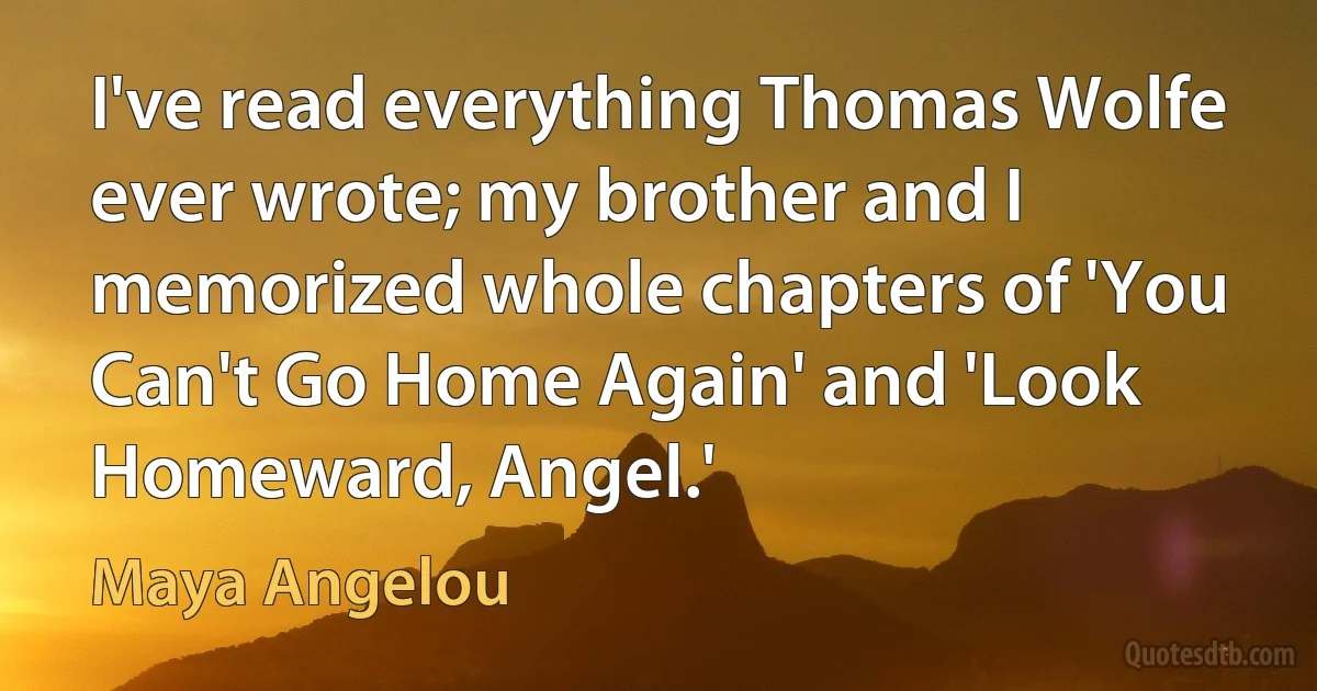 I've read everything Thomas Wolfe ever wrote; my brother and I memorized whole chapters of 'You Can't Go Home Again' and 'Look Homeward, Angel.' (Maya Angelou)