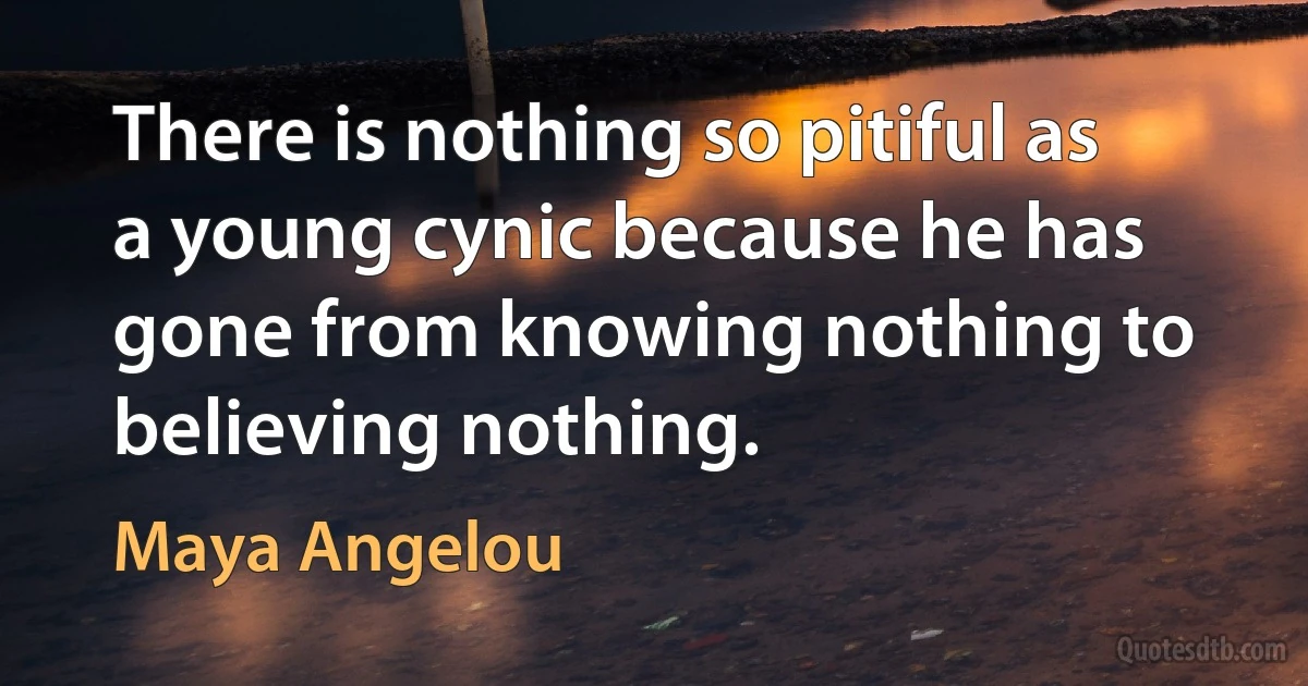 There is nothing so pitiful as a young cynic because he has gone from knowing nothing to believing nothing. (Maya Angelou)