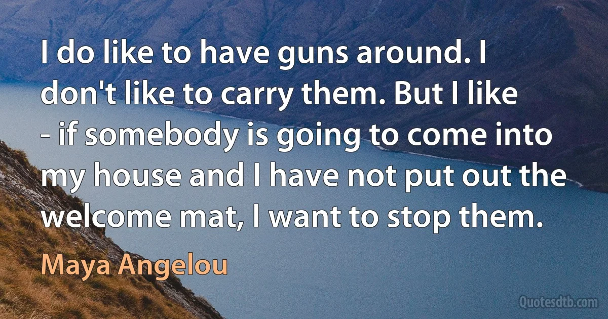 I do like to have guns around. I don't like to carry them. But I like - if somebody is going to come into my house and I have not put out the welcome mat, I want to stop them. (Maya Angelou)