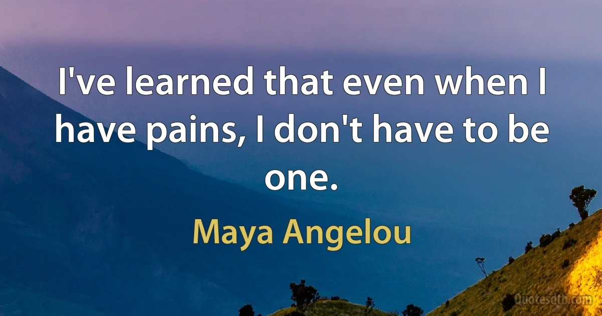 I've learned that even when I have pains, I don't have to be one. (Maya Angelou)