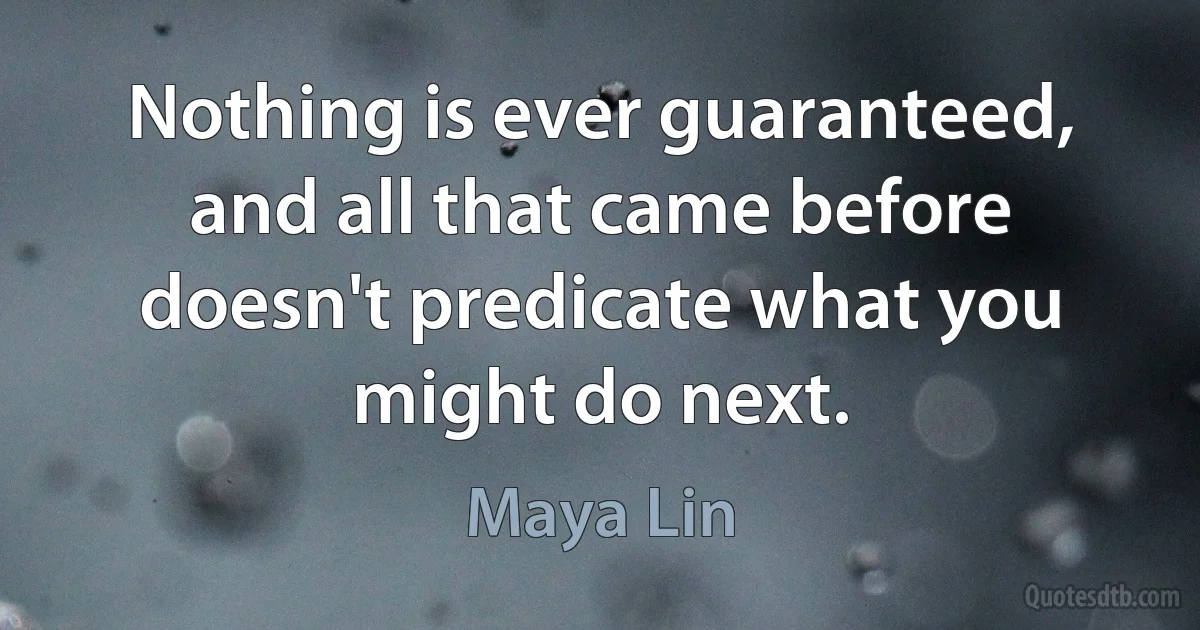 Nothing is ever guaranteed, and all that came before doesn't predicate what you might do next. (Maya Lin)