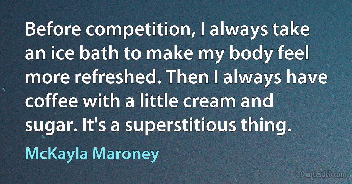 Before competition, I always take an ice bath to make my body feel more refreshed. Then I always have coffee with a little cream and sugar. It's a superstitious thing. (McKayla Maroney)