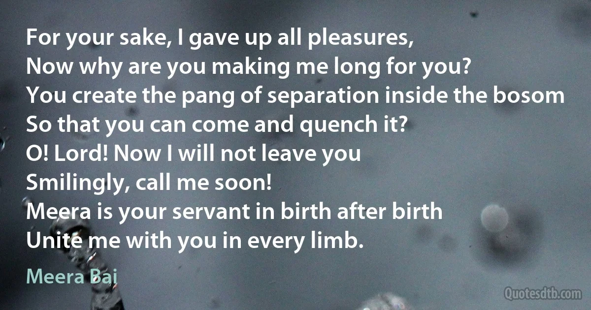 For your sake, I gave up all pleasures,
Now why are you making me long for you?
You create the pang of separation inside the bosom
So that you can come and quench it?
O! Lord! Now I will not leave you
Smilingly, call me soon!
Meera is your servant in birth after birth
Unite me with you in every limb. (Meera Bai)