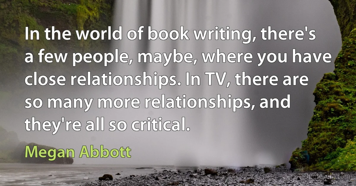 In the world of book writing, there's a few people, maybe, where you have close relationships. In TV, there are so many more relationships, and they're all so critical. (Megan Abbott)