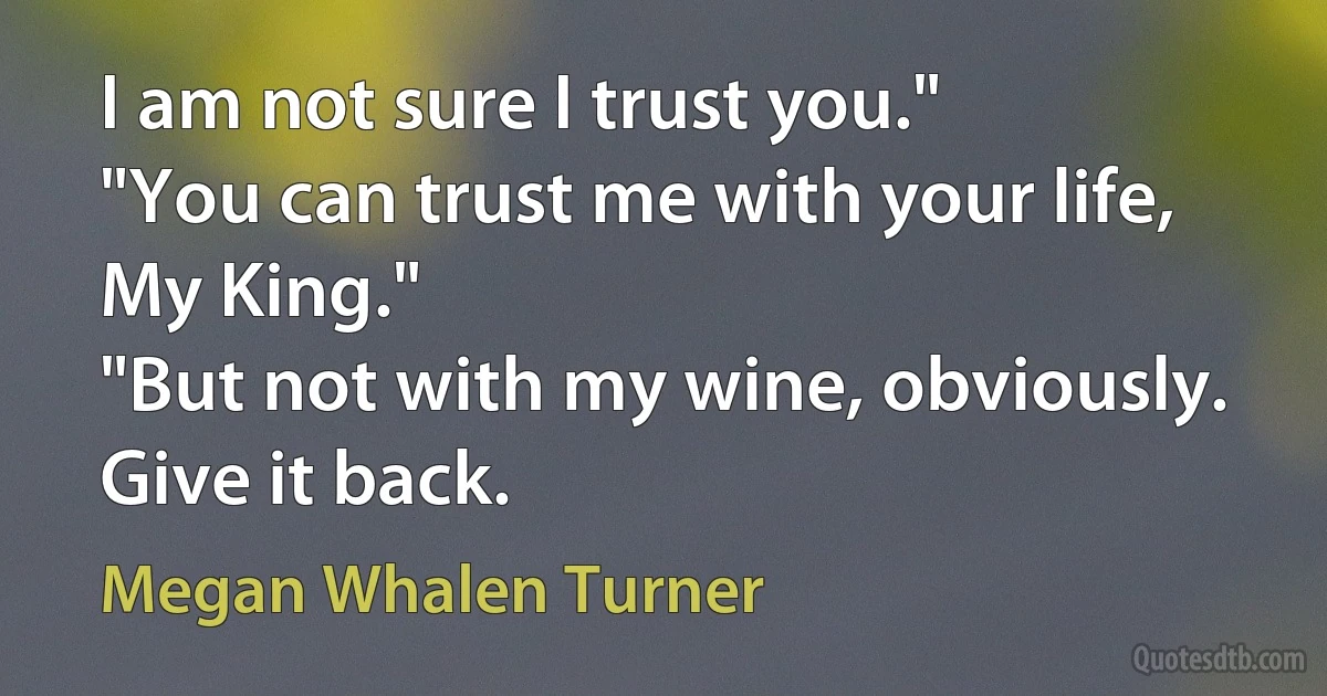 I am not sure I trust you."
"You can trust me with your life, My King."
"But not with my wine, obviously. Give it back. (Megan Whalen Turner)