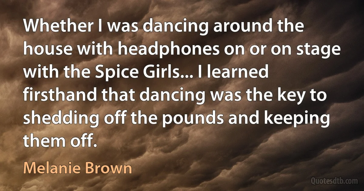 Whether I was dancing around the house with headphones on or on stage with the Spice Girls... I learned firsthand that dancing was the key to shedding off the pounds and keeping them off. (Melanie Brown)