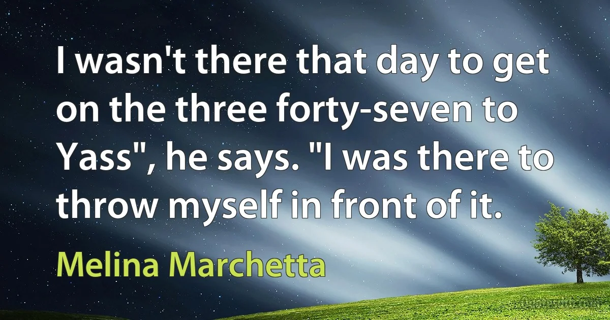 I wasn't there that day to get on the three forty-seven to Yass", he says. "I was there to throw myself in front of it. (Melina Marchetta)