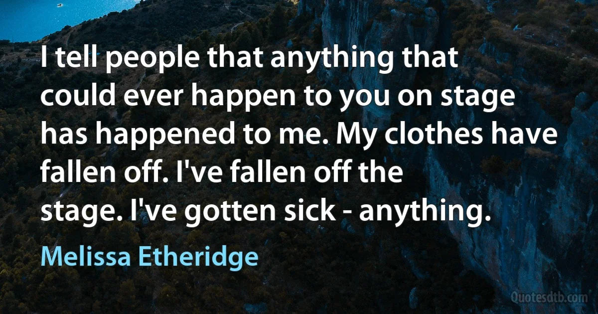 I tell people that anything that could ever happen to you on stage has happened to me. My clothes have fallen off. I've fallen off the stage. I've gotten sick - anything. (Melissa Etheridge)