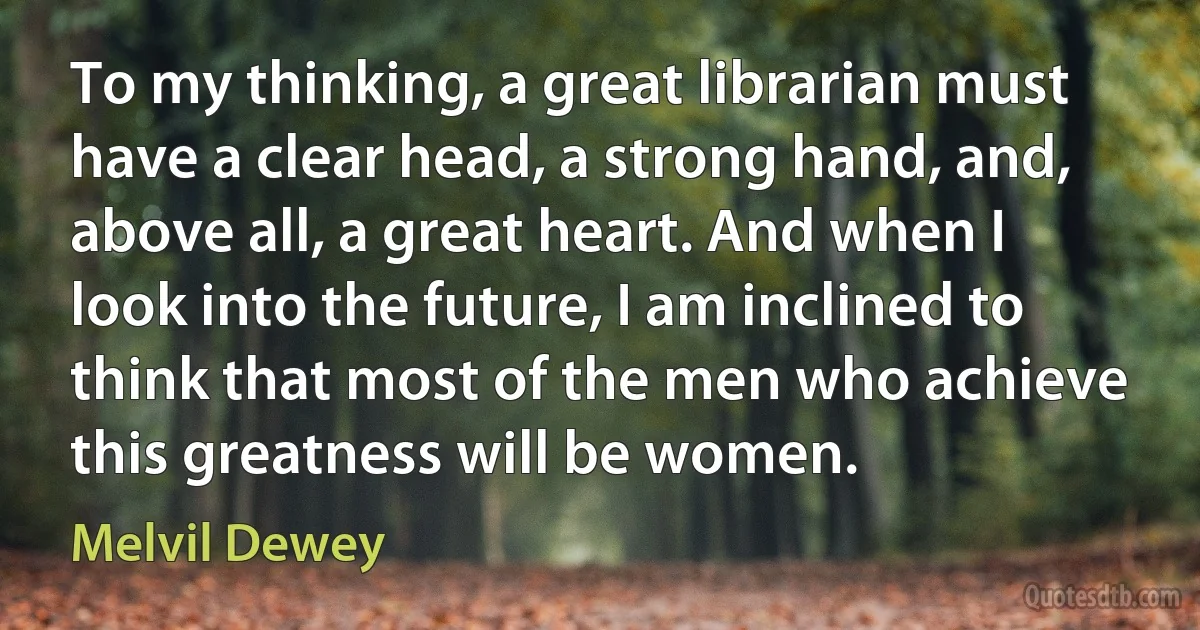 To my thinking, a great librarian must have a clear head, a strong hand, and, above all, a great heart. And when I look into the future, I am inclined to think that most of the men who achieve this greatness will be women. (Melvil Dewey)