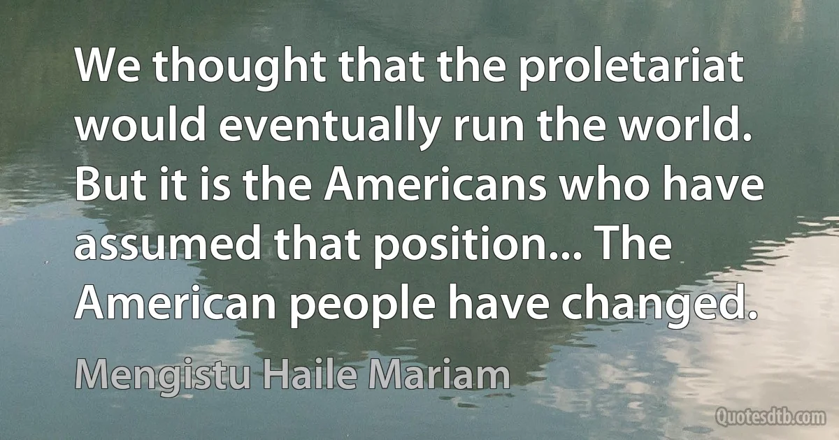 We thought that the proletariat would eventually run the world. But it is the Americans who have assumed that position... The American people have changed. (Mengistu Haile Mariam)