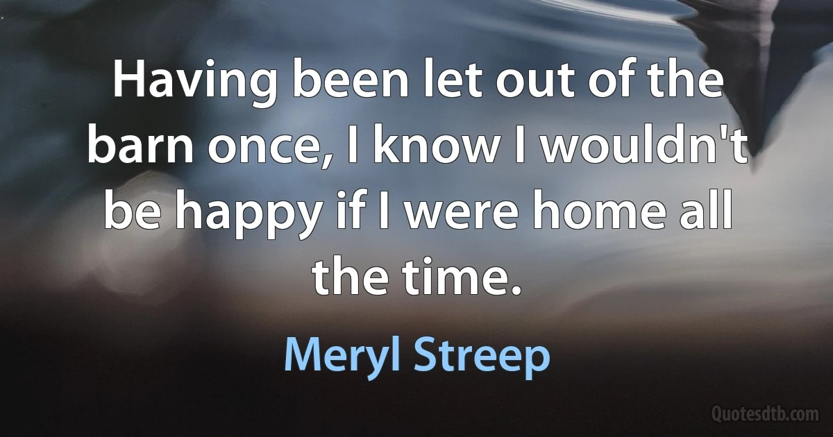 Having been let out of the barn once, I know I wouldn't be happy if I were home all the time. (Meryl Streep)