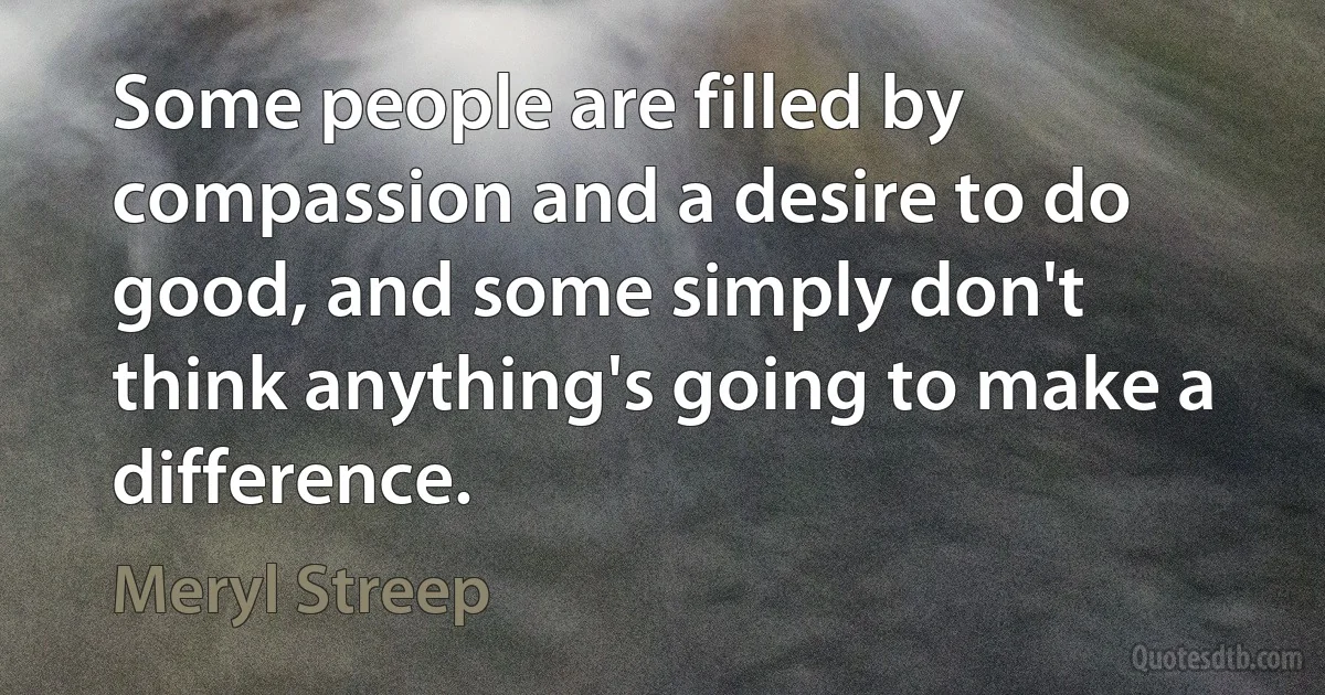 Some people are filled by compassion and a desire to do good, and some simply don't think anything's going to make a difference. (Meryl Streep)