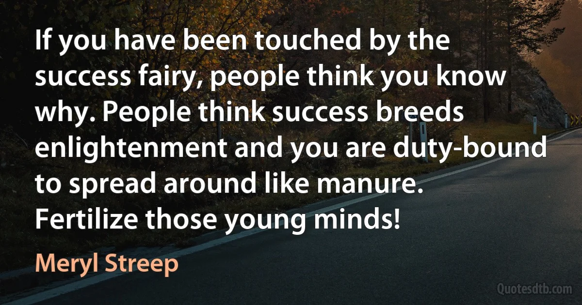 If you have been touched by the success fairy, people think you know why. People think success breeds enlightenment and you are duty-bound to spread around like manure. Fertilize those young minds! (Meryl Streep)