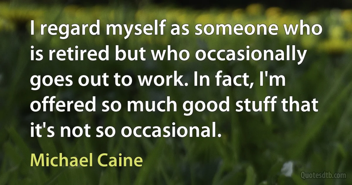 I regard myself as someone who is retired but who occasionally goes out to work. In fact, I'm offered so much good stuff that it's not so occasional. (Michael Caine)