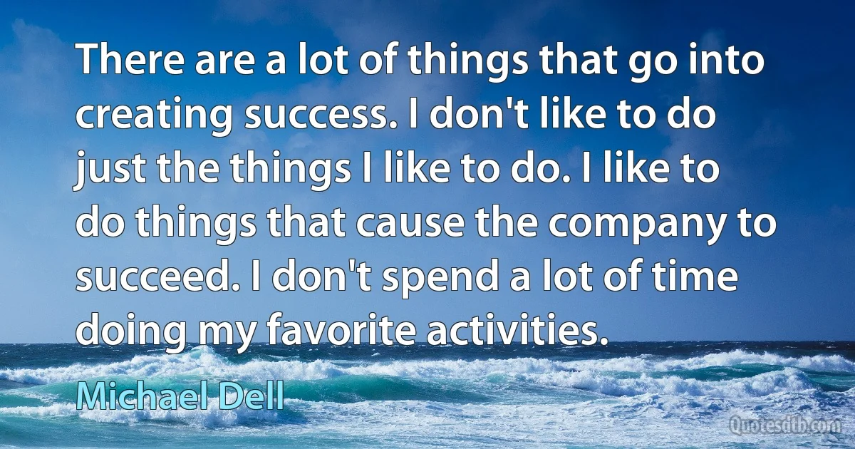 There are a lot of things that go into creating success. I don't like to do just the things I like to do. I like to do things that cause the company to succeed. I don't spend a lot of time doing my favorite activities. (Michael Dell)