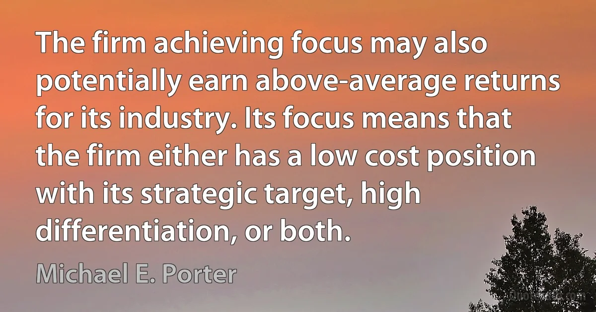 The firm achieving focus may also potentially earn above-average returns for its industry. Its focus means that the firm either has a low cost position with its strategic target, high differentiation, or both. (Michael E. Porter)