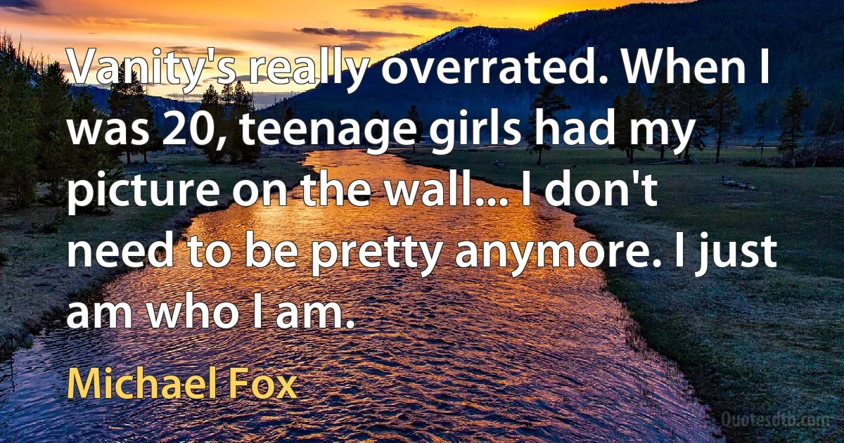 Vanity's really overrated. When I was 20, teenage girls had my picture on the wall... I don't need to be pretty anymore. I just am who I am. (Michael Fox)