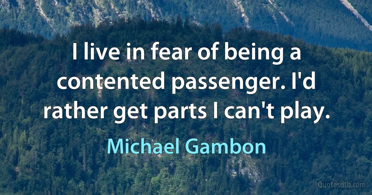 I live in fear of being a contented passenger. I'd rather get parts I can't play. (Michael Gambon)