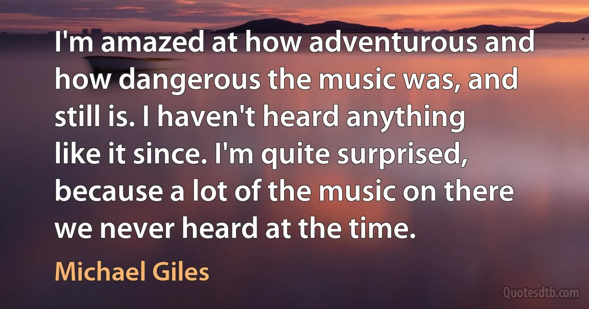 I'm amazed at how adventurous and how dangerous the music was, and still is. I haven't heard anything like it since. I'm quite surprised, because a lot of the music on there we never heard at the time. (Michael Giles)