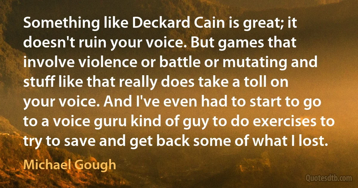 Something like Deckard Cain is great; it doesn't ruin your voice. But games that involve violence or battle or mutating and stuff like that really does take a toll on your voice. And I've even had to start to go to a voice guru kind of guy to do exercises to try to save and get back some of what I lost. (Michael Gough)