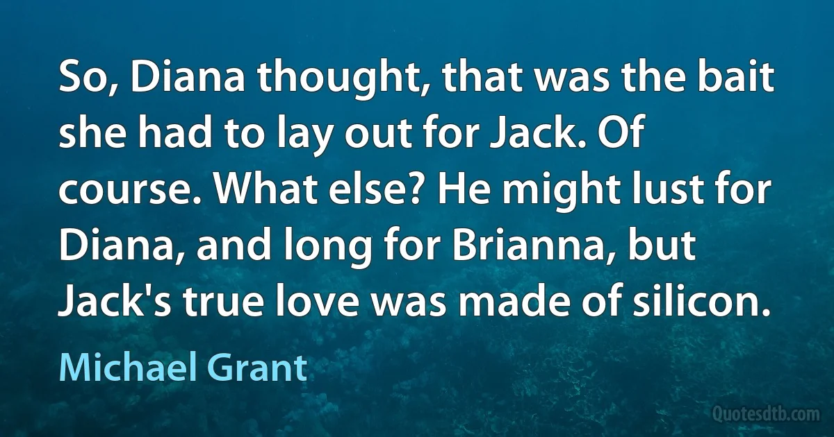 So, Diana thought, that was the bait she had to lay out for Jack. Of course. What else? He might lust for Diana, and long for Brianna, but Jack's true love was made of silicon. (Michael Grant)