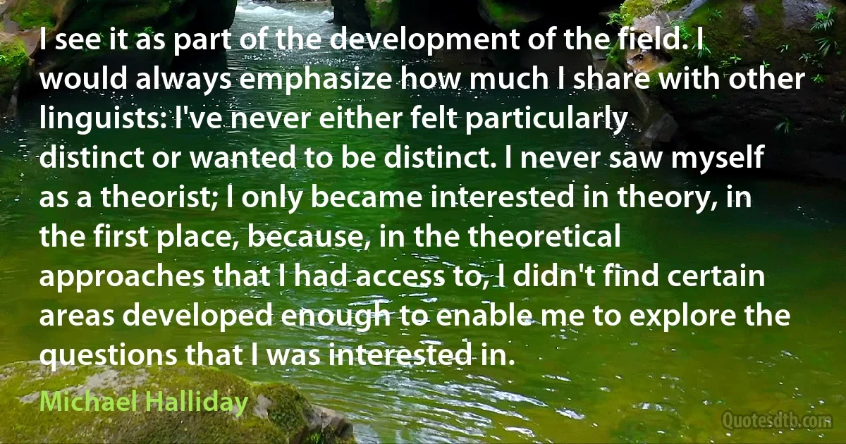 I see it as part of the development of the field. I would always emphasize how much I share with other linguists: I've never either felt particularly distinct or wanted to be distinct. I never saw myself as a theorist; I only became interested in theory, in the first place, because, in the theoretical approaches that I had access to, I didn't find certain areas developed enough to enable me to explore the questions that I was interested in. (Michael Halliday)