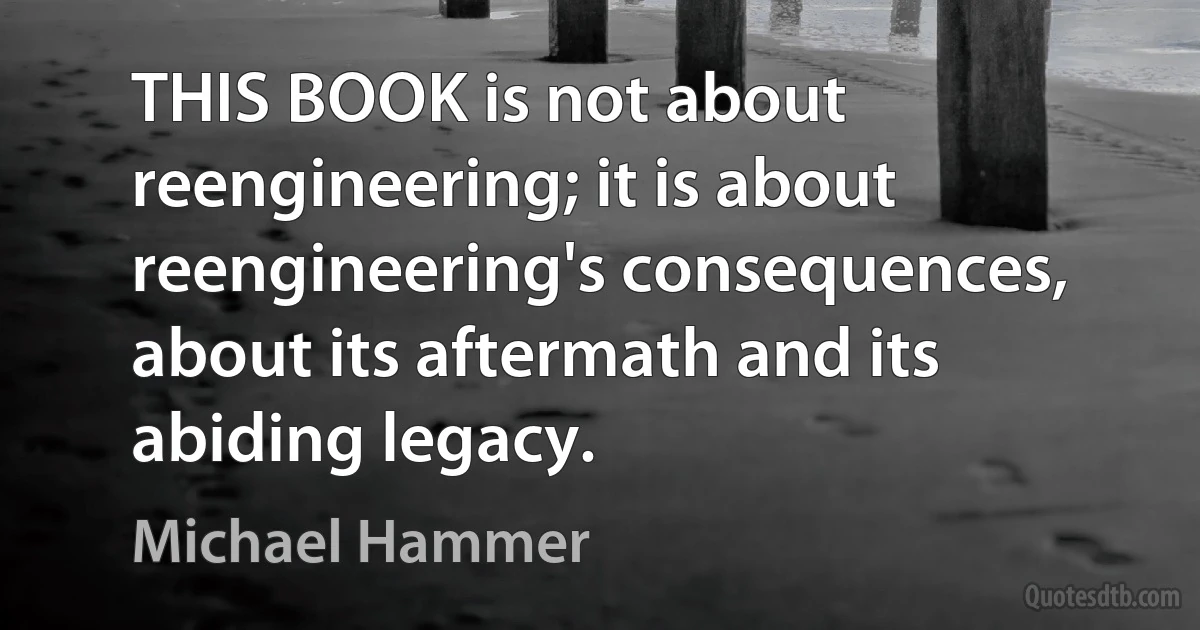 THIS BOOK is not about reengineering; it is about reengineering's consequences, about its aftermath and its abiding legacy. (Michael Hammer)