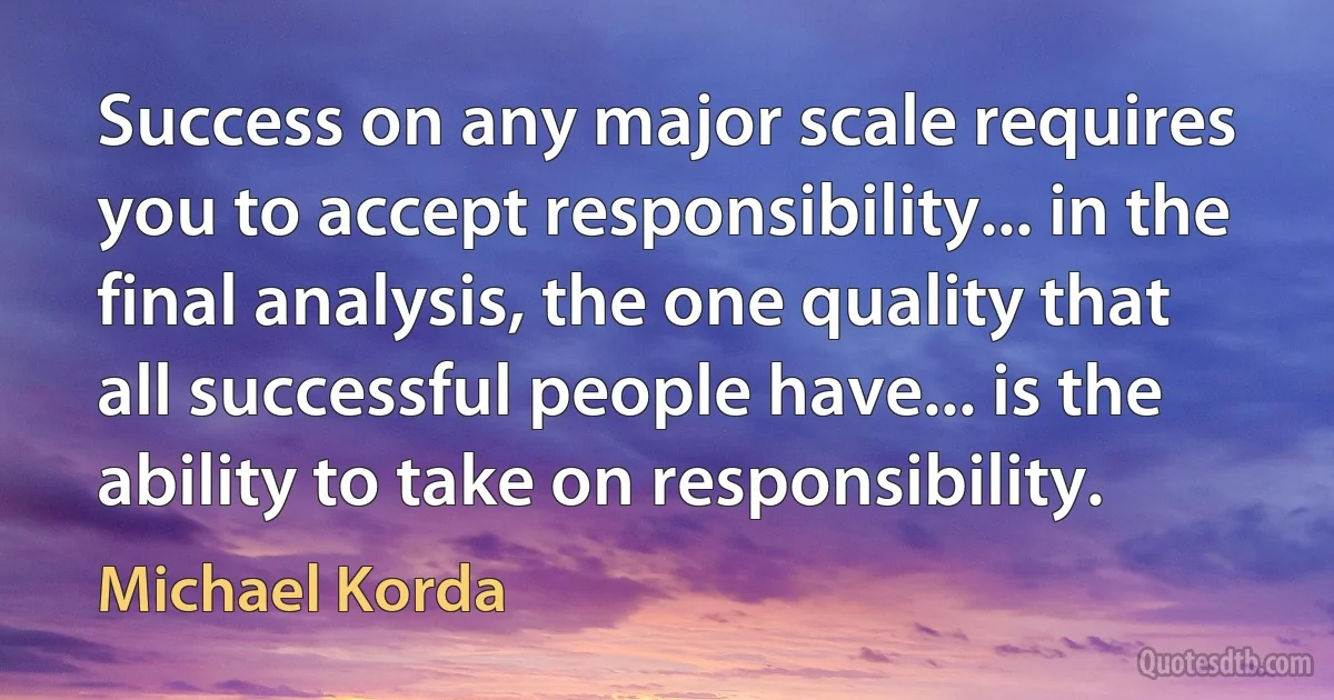 Success on any major scale requires you to accept responsibility... in the final analysis, the one quality that all successful people have... is the ability to take on responsibility. (Michael Korda)