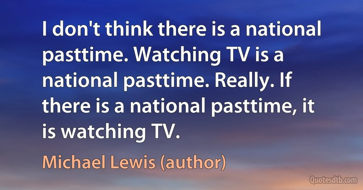 I don't think there is a national pasttime. Watching TV is a national pasttime. Really. If there is a national pasttime, it is watching TV. (Michael Lewis (author))