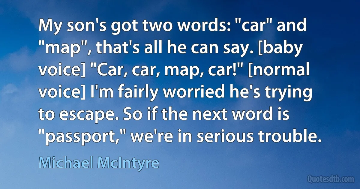 My son's got two words: "car" and "map", that's all he can say. [baby voice] "Car, car, map, car!" [normal voice] I'm fairly worried he's trying to escape. So if the next word is "passport," we're in serious trouble. (Michael McIntyre)