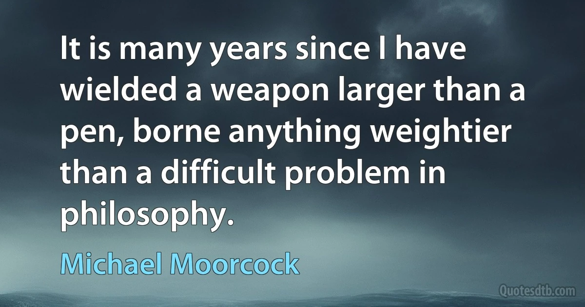 It is many years since I have wielded a weapon larger than a pen, borne anything weightier than a difficult problem in philosophy. (Michael Moorcock)