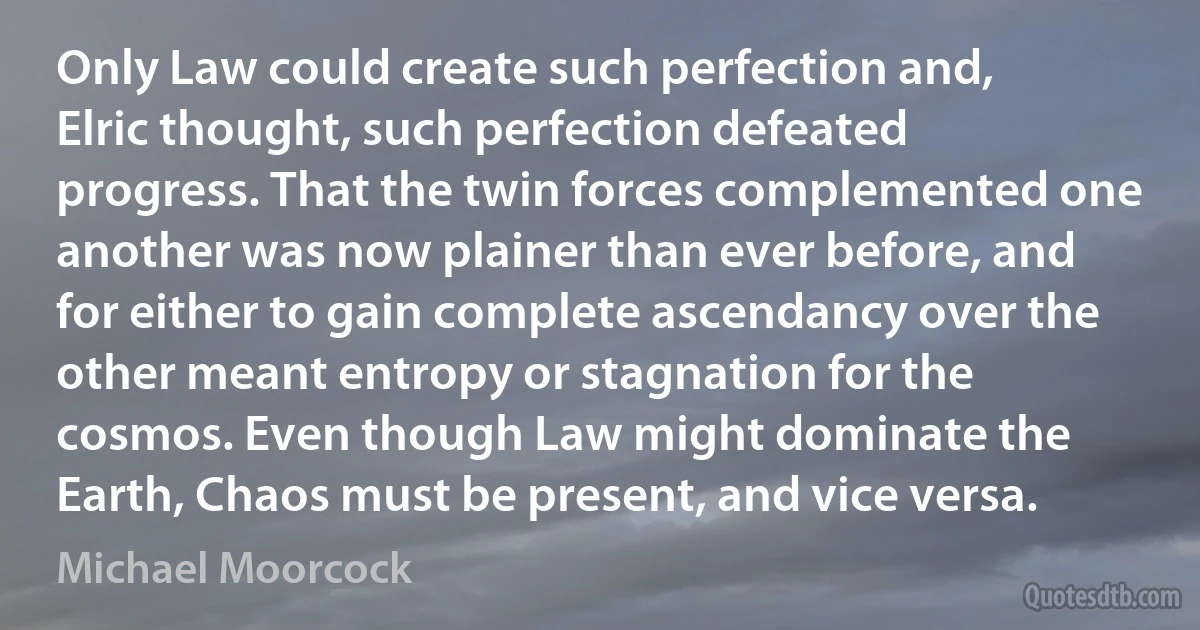 Only Law could create such perfection and, Elric thought, such perfection defeated progress. That the twin forces complemented one another was now plainer than ever before, and for either to gain complete ascendancy over the other meant entropy or stagnation for the cosmos. Even though Law might dominate the Earth, Chaos must be present, and vice versa. (Michael Moorcock)