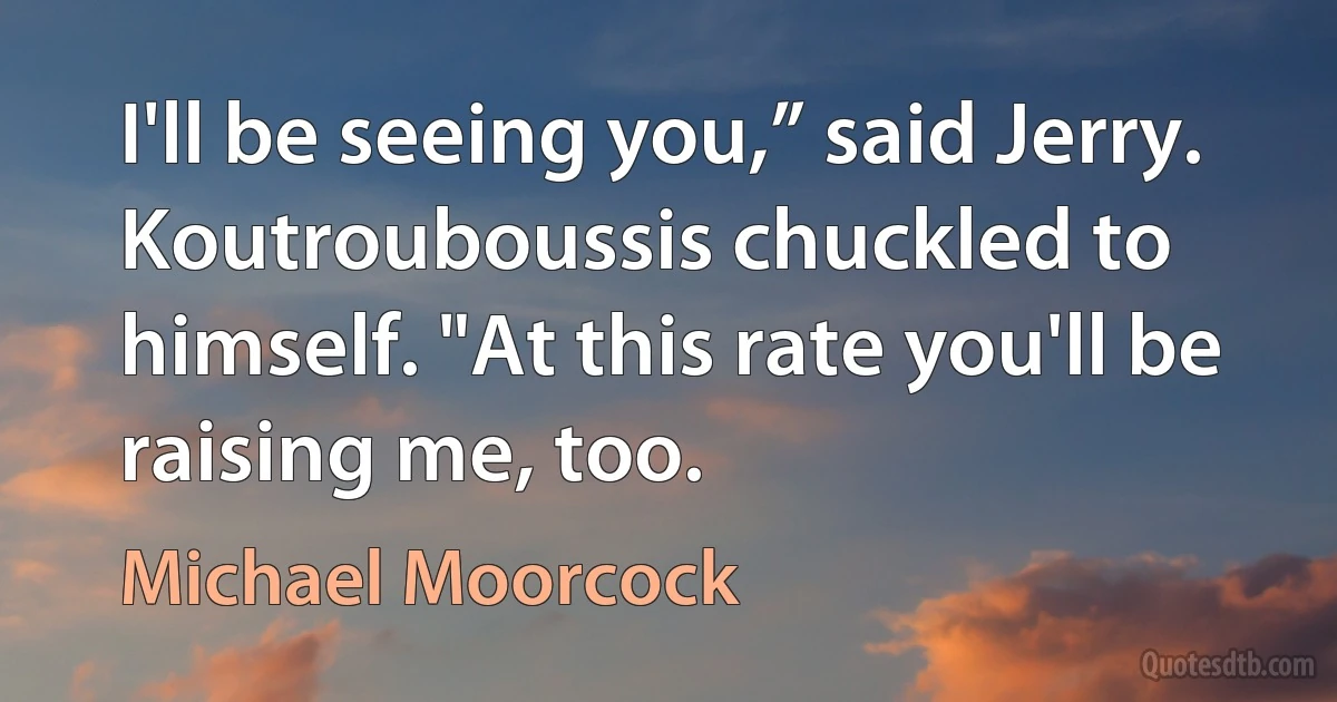 I'll be seeing you,” said Jerry.
Koutrouboussis chuckled to himself. "At this rate you'll be raising me, too. (Michael Moorcock)