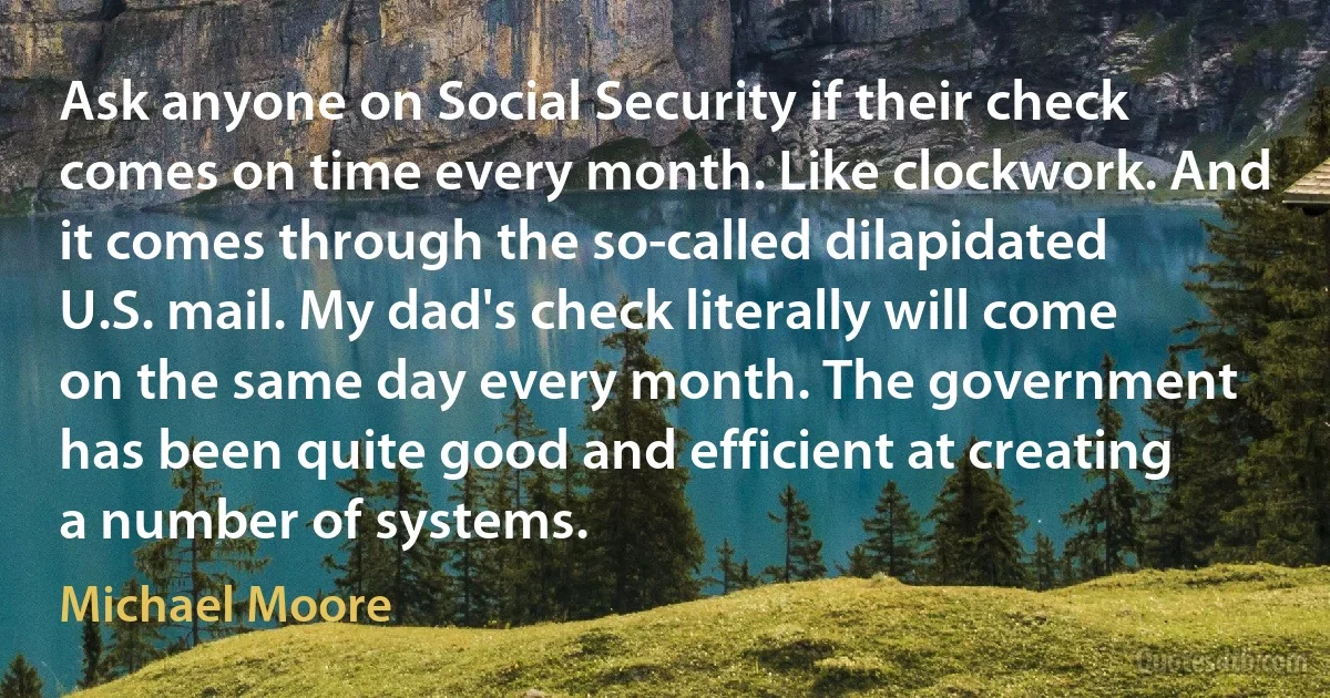 Ask anyone on Social Security if their check comes on time every month. Like clockwork. And it comes through the so-called dilapidated U.S. mail. My dad's check literally will come on the same day every month. The government has been quite good and efficient at creating a number of systems. (Michael Moore)