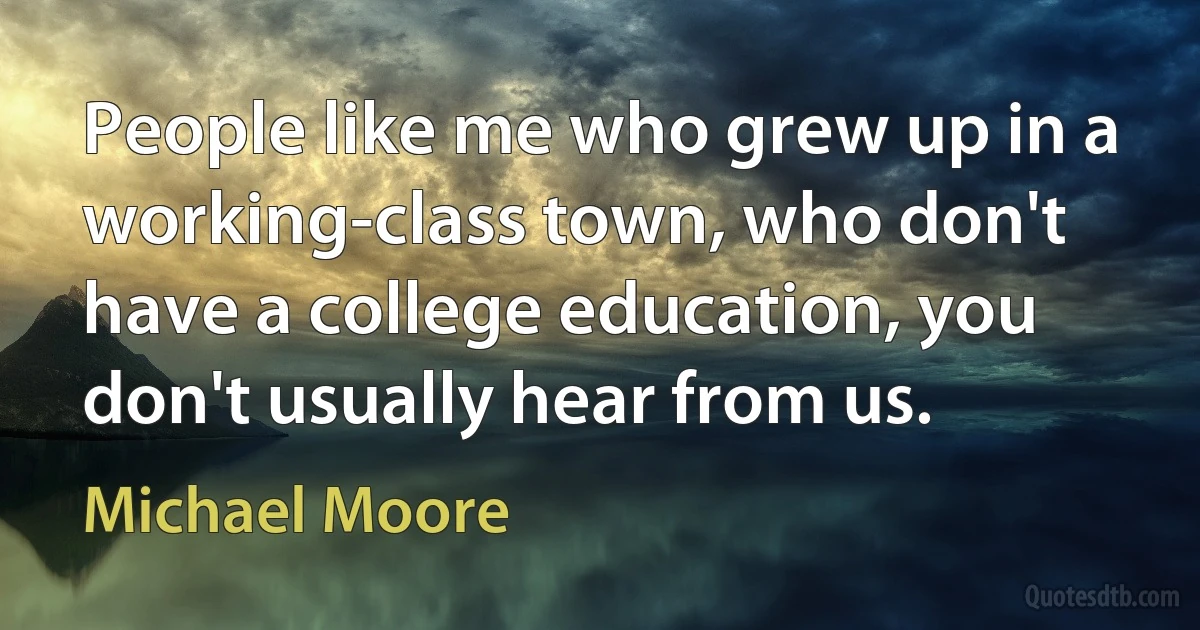 People like me who grew up in a working-class town, who don't have a college education, you don't usually hear from us. (Michael Moore)