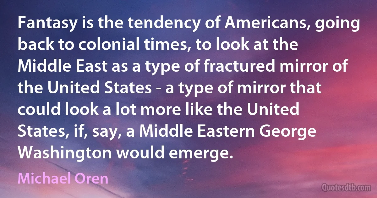 Fantasy is the tendency of Americans, going back to colonial times, to look at the Middle East as a type of fractured mirror of the United States - a type of mirror that could look a lot more like the United States, if, say, a Middle Eastern George Washington would emerge. (Michael Oren)